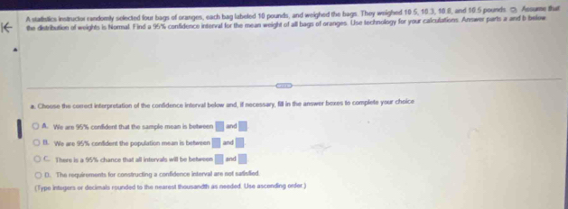 A statistics instructor randomly selected four bags of oranges, each bag labeled 10 pounds, and weighed the bags. They weighed 10.5, 10.3, 10.8, and 10.5 pounds ② Assume that
the distribution of weights is Normal. Find a 95% confidence interval for the mean weight of all bags of oranges. Use technology for your calculations. Answer parts a and b below
a. Choose the correct interpretation of the confidence interval below and, if necessary, fill in the answer boxes to complete your choice
A. We are 95% confident that the sample mean is between □ and □
B. We are 95% confident the population mean is between □ and □
C. There is a 95% chance that all intervals will be between □ and □
D. The requirements for constructing a confidence interval are not satisfied
(Type integers or decimals rounded to the nearest thousandth as needed. Use ascending order.)