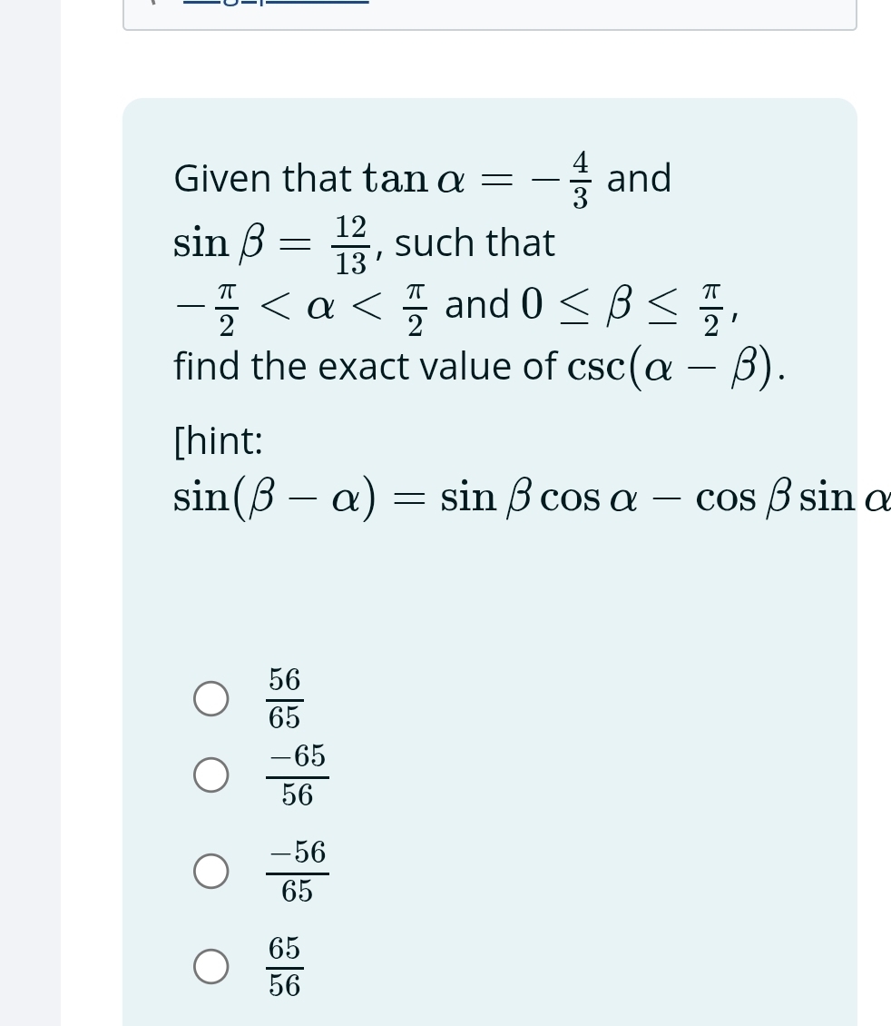 Given that tan alpha =- 4/3  and
sin beta = 12/13  , such that
- π /2  and 0≤ beta ≤  π /2 , 
find the exact value of csc (alpha -beta ). 
[hint:
sin (beta -alpha )=sin beta cos alpha -cos beta sin alpha
 56/65 
 (-65)/56 
 (-56)/65 
 65/56 