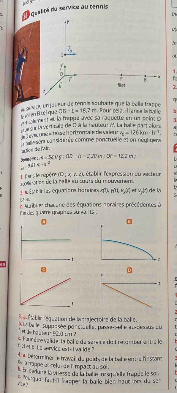 Qualité du service au tennis
In
s
u(
In
u(
1.
fo
2.
q
Au service, un joueur de tennis souhaite que la balle frappe
le sol en B tel que OB=L=18,7m. Pour cela, il lance la balle b
verticalement et la frappe avec sa raquette en un point D 3.
situé sur la verticale de O à la hauteur H. La balle part alors a
de D avec une vitesse horizontale de valeur v_0=126km· h^(-1).
La balle sera considérée comme ponctuelle et on négligera
l'action de l’air. C
I
Données : m=58,0g;OD=H=2,20m;OF=12,2m
L
g_0=9,81m· s^(-2)
C
e
1. Dans le repère (O;x,y,z), , établir l'expression du vecteur vi
accélération de la balle au cours du mouvement.
le
2. a. Établir les équations horaires x(t),y(t),v_x(t) et v_y(t) de la la
S
balle.
b. Attribuer chacune des équations horaires précédentes à
l'un des quatre graphes suivants :
A
D
F
1
a
3. a. Établir l'équation de la trajectoire de la balle. C
b. La balle, supposée ponctuelle, passe-t-elle au-dessus du t
filet de hauteur 92,0 cm ?
C
c. Pour être valide, la balle de service doit retomber entre le   
filet et B. Le service est-il valide ?
C
4. a. Déterminer le travail du poids de la balle entre l'instant
de la frappe et celui de l’impact au sol.
  
b. En déduire la vitesse de la balle lorsqu'elle frappe le sol.
c. Pourquoi faut-il frapper la balle bien haut lors du ser-
vice ?