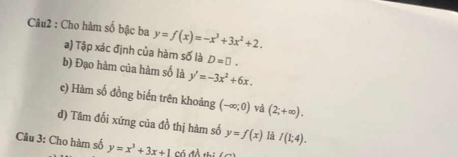 Cho hàm số bậc ba y=f(x)=-x^3+3x^2+2. 
a) Tập xác định của hàm số là D=□. 
b) Đạo hàm của hàm số là y'=-3x^2+6x. 
c) Hàm số đồng biến trên khoảng (-∈fty ;0) và (2;+∈fty ). 
d) Tâm đối xứng của đồ thị hàm số y=f(x) là I(1;4). 
Câu 3: Cho hàm số y=x^3+3x+1 Có đồ thi (