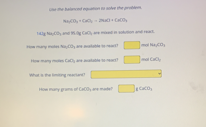 Use the balanced equation to solve the problem.
Na_2CO_3+CaCl_2to 2NaCl+CaCO_3
142gNa_2CO_3 and 95.0gCaCl_2 are mixed in solution and react.
How many moles Na_2CO_3 are available to react? mol Na_2CO_3
How many moles CaCl_2 are available to react? ^□  mol CaCl_2
What is the limiting reactant?
How many grams of CaCO_3 are made? □ gCaCO_3