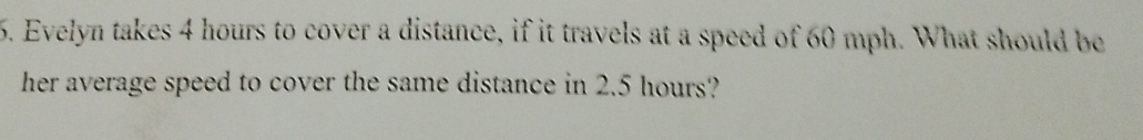 Evelyn takes 4 hours to cover a distance, if it travels at a speed of 60 mph. What should be 
her average speed to cover the same distance in 2.5 hours?