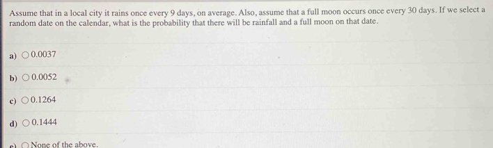 Assume that in a local city it rains once every 9 days, on average. Also, assume that a full moon occurs once every 30 days. If we select a
random date on the calendar, what is the probability that there will be rainfall and a full moon on that date.
a) 0.0037
b) 0.0052
c) 0.1264
d) 0.1444
None of the above.