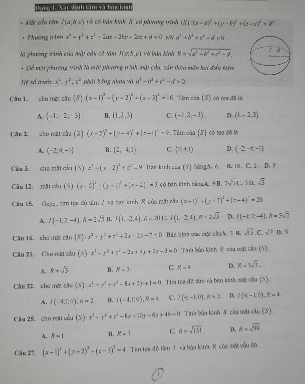 Đạ  Nat đình tàm và bàn tnh
Mặt cầu tâm I(a;b;c) và có bán kính R có phương trình (S):(x-a)^2+(y-b)^2+(z-c)^2=R^2.
Phương trình x^2+y^2+z^2-2ax-2by-2cz+d=0 với a^2+b^2+c^2-d>0
là phương trình của mặt cầu có tâm I(a;b;c) và bán kính R=sqrt(a^2+b^2+c^2-d).
Để một phương trình là một phương trình mặt cầu, cần thỏa mãn hai điểu kiện:
Hệ số trước x^2,y^2,z^2 phải bằng nhau và a^2+b^2+c^2-d>0,
Câu 1. cho mặt cầu (S):(x-1)^2+(y+2)^2+(z-3)^2=16. Tâm của (S) có tọa độ là
A. (-1;-2;-3). B. (1;2;3). C. (-1;2;-3). D. (1;-2;3).
Câu 2. cho mặt cầu (S):(x-2)^2+(y+4)^2+(z-1)^2=9. Tâm của (S) có tọa độ là
A. (-2;4;-1). B. (2;-4;1). C. (2;4;1). D. (-2;-4;-1).
Câu 3. cho mặt cầu (S):x^2+(y-2)^2+z^2=9. Bán kính của (S) bằngA. 6 . B. 18 . C. 3 . D. 9 .
Câu 12. mặt cầu (S):(x-5)^2+(y-1)^2+(z+2)^2=3 có bán kính bằngA. 9B. 2sqrt(3)C. 3D. sqrt(3)
Câu 15. Oxyz , tìm tọa độ tâm / và bán kính R của mặt cầu (x-1)^2+(y+2)^2+(z-4)^2=20.
A. I(-1;2;-4),R=2sqrt(5) B. I(1;-2;4),R=20 C. I(1;-2;4),R=2sqrt(5) D. I(-1;2;-4),R=5sqrt(2)
Câu 16. cho mặt cầu (S): x^2+y^2+z^2+2x-2z-7=0 Bán kính của mặt cầuA. 3.B. sqrt(15) C. sqrt(7) D. 9.
Câu 21. Cho mặt cầu (S): x^2+y^2+z^2-2x+4y+2z-3=0. Tính bán kính R của mặt cầu (S).
C.
A. R=sqrt(3). B. R=3. R=9.
D、 R=3sqrt(3).
Câu 22. cho mặt cầu (S): x^2+y^2+z^2-8x+2y+1=0. Tim tọa độ tâm và bán kính mặt cầu (S) :
A. I(-4;1;0),R=2. B. I(-4;1;0),R=4. C. I(4;-1;0),R=2 、 D. I(4-1:0),R=4.
Câu 25. cho mặt cầu (S) : :x^2+y^2+z^2-8x+10y-6z+49=0 Tính bán kính R của mặt c du(S).
C. R=sqrt(151). D. R=sqrt(99).
A. R=1.
B. R=7.
Câu 27, (x-1)^2+(y+2)^2+(z-3)^2=4. Tim tọa độ tâm / và bán kính R của mặt cầu đó.