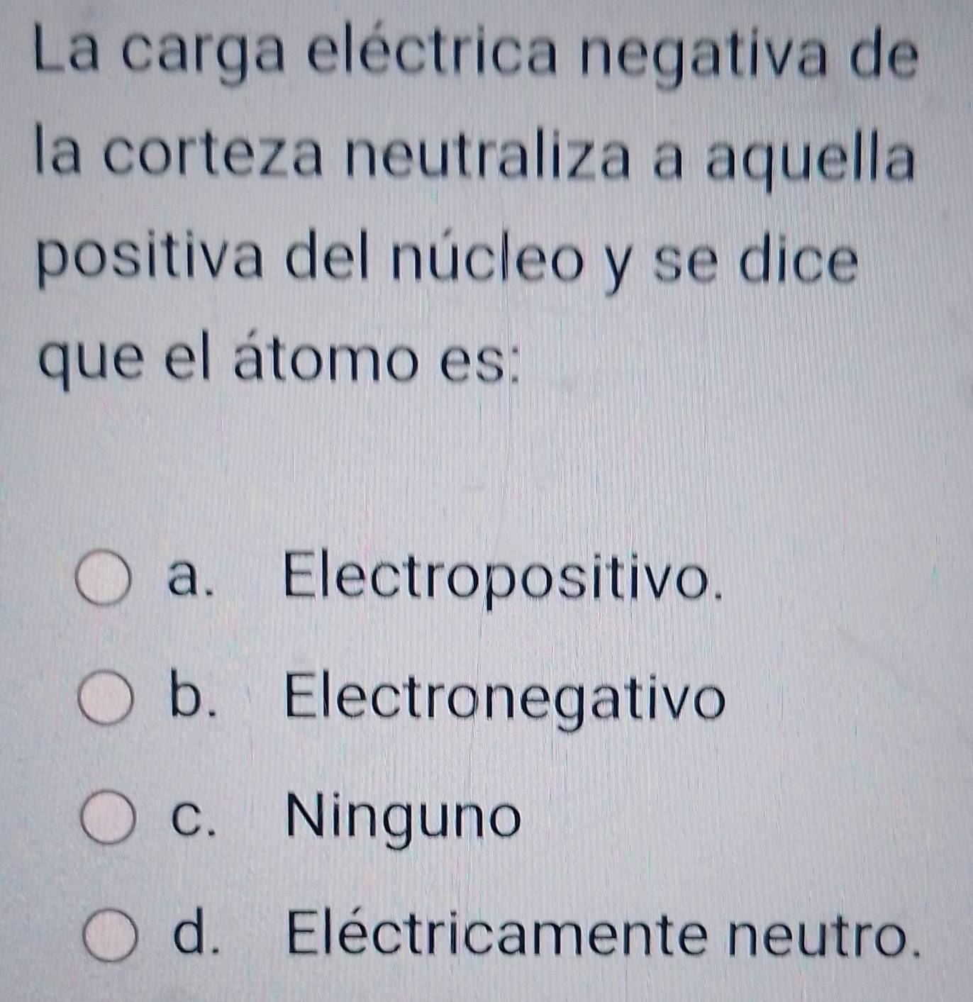 La carga eléctrica negativa de
la corteza neutraliza a aquella
positiva del núcleo y se dice
que el átomo es:
a. Electropositivo.
b. Electronegativo
c. Ninguno
d. Eléctricamente neutro.