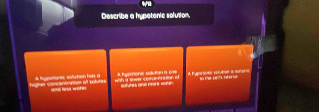 wn 
Describe a hypotonic solution. 
A hypotonic solution is one 
A hypotonic solution has a with a lower concentration of to the celf's interior 
higher concentration of solutes A hypotonic solution is isotonic 
and less water. solutes and more water.