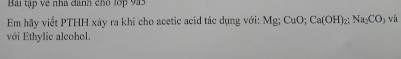 Bái tập về nhà dánh cho lớp 9a5 
Em hãy viết PTHH xảy ra khi cho acetic acid tác dụng với: Mg; CuO; Ca(OH)_2; Na_2CO_3 và 
với Ethylic alcohol.