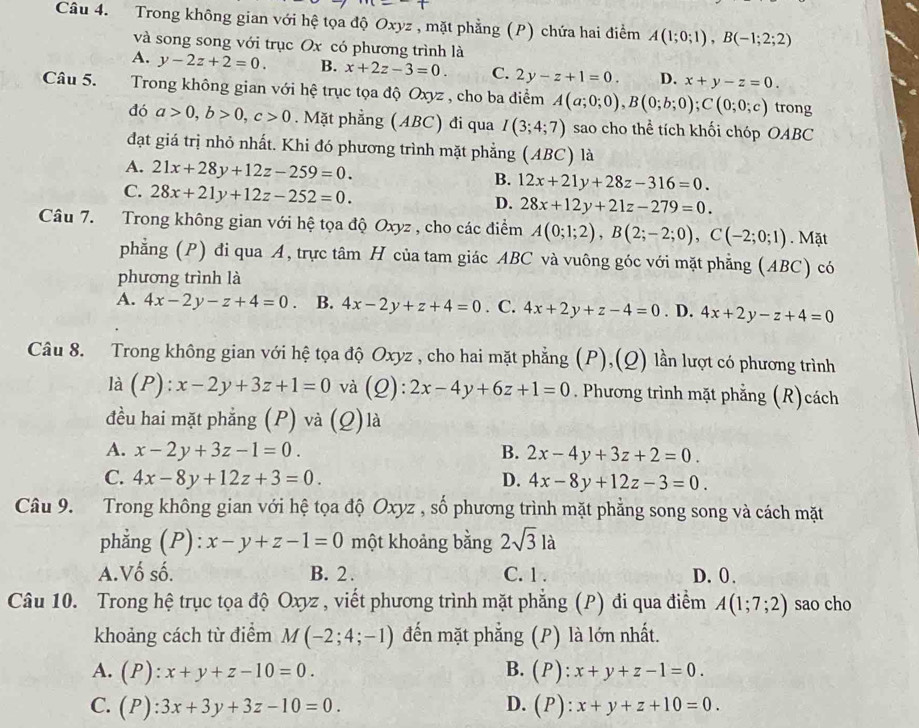 Trong không gian với hệ tọa độ Oxyz , mặt phẳng (P) chứa hai điểm A(1;0;1),B(-1;2;2)
và song song với trục Ox có phương trình là
A. y-2z+2=0. B. x+2z-3=0. C. 2y-z+1=0. D. x+y-z=0.
Câu 5.  Trong không gian với hệ trục tọa độ Oxyz , cho ba điểm A(a;0;0),B(0;b;0);C(0;0;c) trong
đó a>0,b>0,c>0. Mặt phẳng (ABC) đi qua I(3;4;7) sao cho thể tích khối chóp OABC
đạt giá trị nhỏ nhất. Khi đó phương trình mặt phẳng (ABC) là
A. 21x+28y+12z-259=0.
C. 28x+21y+12z-252=0.
B. 12x+21y+28z-316=0.
D. 28x+12y+21z-279=0.
Câu 7. Trong không gian với hệ tọa độ Oxyz , cho các điểm A(0;1;2),B(2;-2;0),C(-2;0;1). Mặt
phẳng (P) đi qua A, trực tâm H của tam giác ABC và vuông góc với mặt phẳng (ABC) có
phương trình là
A. 4x-2y-z+4=0 。 B. 4x-2y+z+4=0. C. 4x+2y+z-4=0. D. 4x+2y-z+4=0
Câu 8. Trong không gian với hệ tọa độ Oxyz , cho hai mặt phẳng (P),(Q) lần lượt có phương trình
là (P): x-2y+3z+1=0 và (Q): 2x-4y+6z+1=0. Phương trình mặt phẳng (R)cách
đều hai mặt phẳng (P) và (Q)là
A. x-2y+3z-1=0. B. 2x-4y+3z+2=0.
C. 4x-8y+12z+3=0. D. 4x-8y+12z-3=0.
Câu 9. Trong không gian với hệ tọa độ Oxyz , số phương trình mặt phẳng song song và cách mặt
phẳng (P): x-y+z-1=0 một khoảng bằng 2sqrt(3)la
A.Vố số. B. 2 . C. 1 . D. 0.
Câu 10. Trong hệ trục tọa độ Oxyz , viết phương trình mặt phẳng (P) đi qua điểm A(1;7;2) sao cho
khoảng cách từ điểm M(-2;4;-1) đến mặt phẳng (P) là lớn nhất.
A. (P):x+y+z-10=0. B. (P):x+y+z-1=0.
C. (P):3x+3y+3z-10=0. D. (P):x+y+z+10=0.