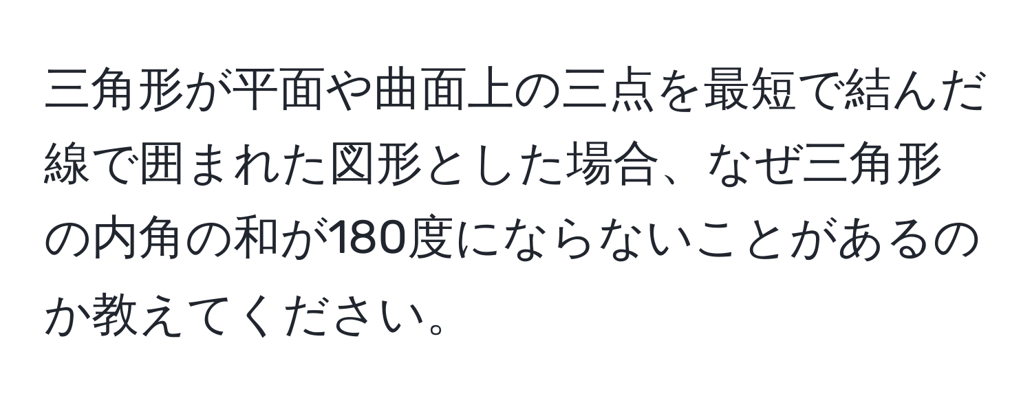 三角形が平面や曲面上の三点を最短で結んだ線で囲まれた図形とした場合、なぜ三角形の内角の和が180度にならないことがあるのか教えてください。