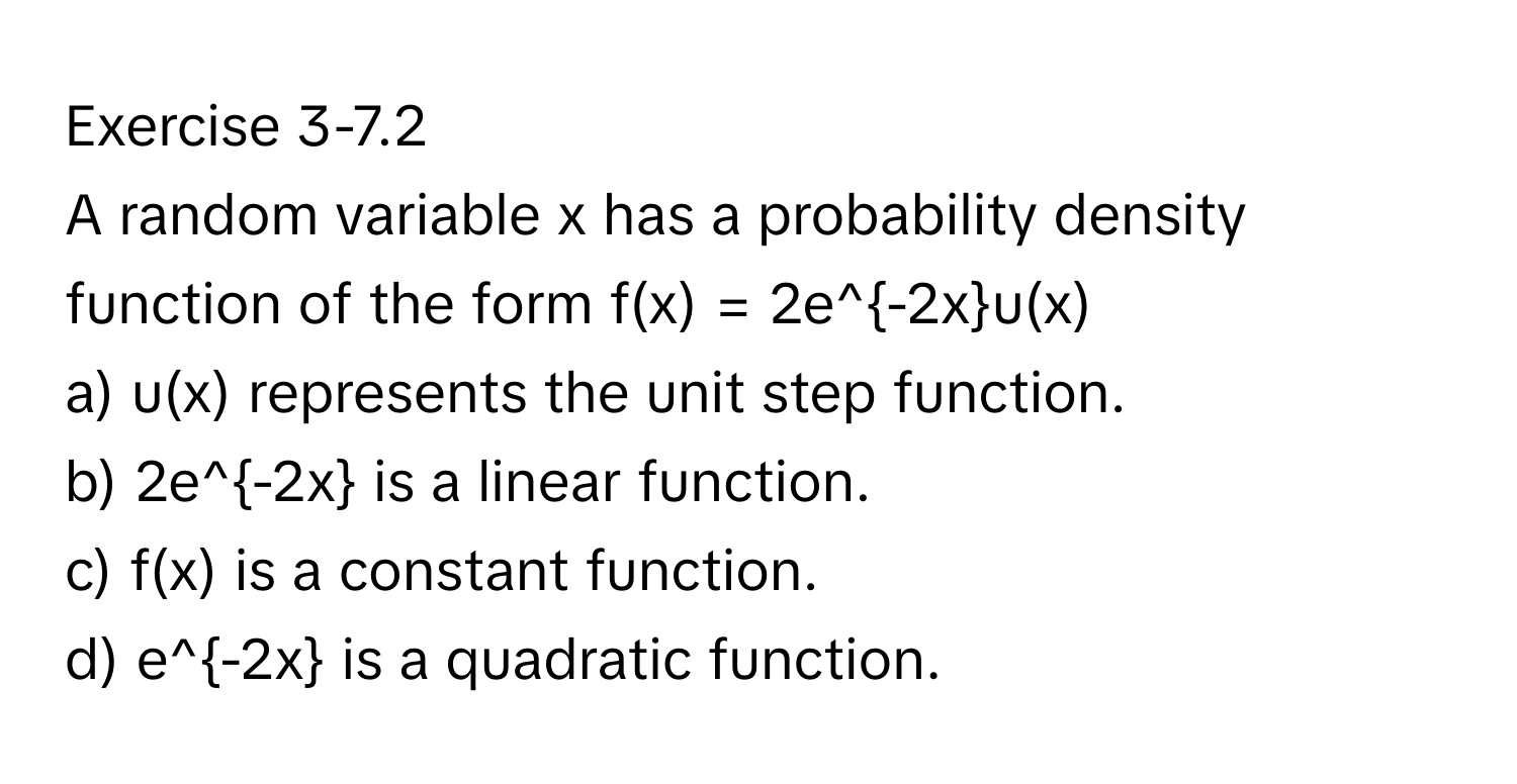 Exercise 3-7.2 
A random variable x has a probability density function of the form f(x) = 2e^(-2x)u(x)

a) u(x) represents the unit step function.
b) 2e^(-2x) is a linear function.
c) f(x) is a constant function.
d) e^(-2x) is a quadratic function.