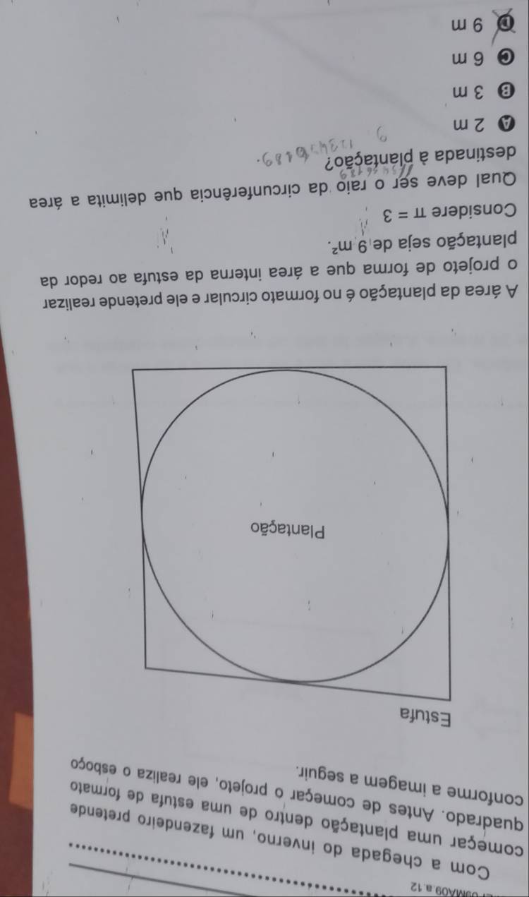 9MA09.a.12
Com a chegada do inverno, um fazendeiro pretende
começar uma plantação dentro de uma estufa de formato
quadrado. Antes de começar o projeto, ele realiza o esboço
conforme a imagem a seguir.
Estufa
Plantação
A área da plantação é no formato circular e ele pretende realizar
o projeto de forma que a área interna da estufa ao redor da
plantação seja de 9m^2. 
Considere π =3
Qual deve ser o raio da circunferência que delimita a área
destinada à plantação?
Ⓐ 2 m
⑬ 3 m
C 6 m
0 9 m