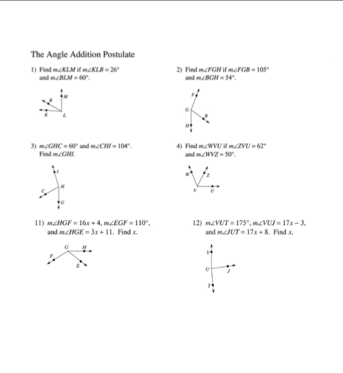 The Angle Addition Postulate
1) Find m∠ KLM if m∠ KLB=26° 2) Find m∠ FGH if m∠ FGB=105°
and m∠ BLM=60°. and m∠ BGH=54°.
M
F
B
G
K L
B
H
3) m∠ GHC=60° and m∠ CHI=104°. 4) Find m∠ WVU if m∠ ZVU=62°
Find m∠ GHI. and m∠ WVZ=50°. 
1
w z
H
C
v U
G
11) m∠ HGF=16x+4, m∠ EGF=110°. 12) m∠ VUT=175°, m∠ VUJ=17x-3. . Find x.
and m∠ HGE=3x+11. Find x. and m∠ JUT=17x+8
V
U J
T