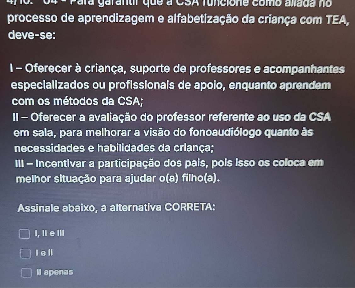 Para garantir que a CSA funcione como allada no
processo de aprendizagem e alfabetização da criança com TEA,
deve-se:
1 - Oferecer à criança, suporte de professores e acompanhantes
especializados ou profissionais de apoio, enquanto aprendem
com os métodos da CSA;
II - Oferecer a avaliação do professor referente ao uso da CSA
em sala, para melhorar a visão do fonoaudiólogo quanto às
necessidades e habilidades da criança;
III - Incentivar a participação dos pais, pois isso os coloca em
melhor situação para ajudar o(a) filho(a).
Assinale abaixo, a alternativa CORRETA:
I, ⅡeⅢ
I e ll
Il apenas