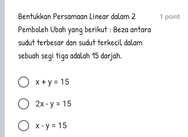 Bentukkan Persamaan Linear dalam 2 1 point
Pemboleh Ubah yang berikut : Beza antara
sudut terbesar dan sudut terkecil dalam
sebuah segi tiga adalah 15 darjah.
x+y=15
2x-y=15
x-y=15