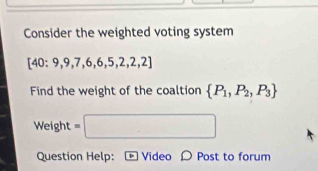 Consider the weighted voting system
[40:9,9,7,6,6,5,2,2,2]
Find the weight of the coaltion  P_1,P_2,P_3
Weight =□ 
Question Help: D Video O Post to forum