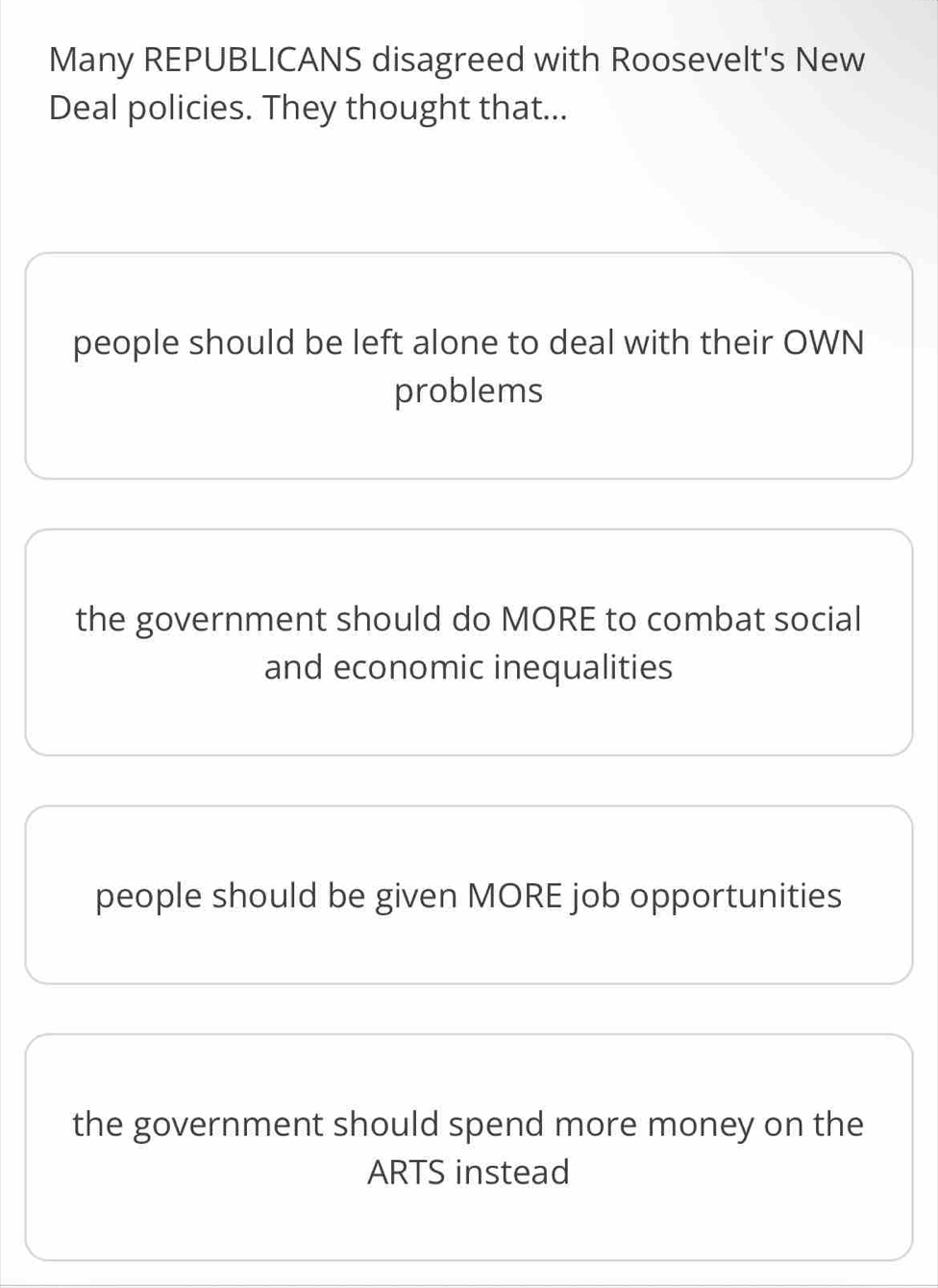 Many REPUBLICANS disagreed with Roosevelt's New
Deal policies. They thought that...
people should be left alone to deal with their OWN
problems
the government should do MORE to combat social
and economic inequalities
people should be given MORE job opportunities
the government should spend more money on the
ARTS instead