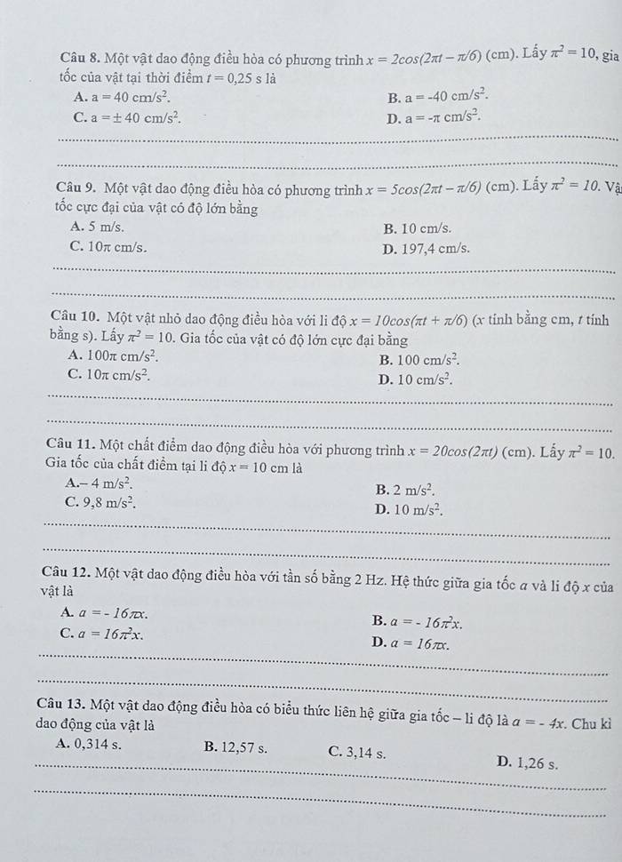 Một vật dao động điều hòa có phương trình x=2cos (2π t-π /6)(cm). Lấy π^2=10 , gia
ốc của vật tại thời điểm t=0,25sla
A. a=40cm/s^2. B. a=-40cm/s^2.
C. a=± 40cm/s^2. D. a=-π cm/s^2.
_
_
Câu 9. Một vật dao động điều hòa có phương trình x=5cos (2π t-π /6)(cm). Lấy π^2=10. Vật
tốc cực đại của vật có độ lớn bằng
A. 5 m/s. B. 10 cm/s.
C. 10π cm/s. D. 197,4 cm/s.
_
_
Câu 10. Một vật nhỏ dao động điều hòa với li độ x=10cos (π t+π /6) (x tinh bằng cm, t tính
bằng s). Lấy π^2=10. Gia tốc của vật có độ lớn cực đại bằng
A. 100π cm/s^2.
B. 100cm/s^2.
_
C. 10π cm/s^2. D. 10cm/s^2.
_
Câu 11. Một chất điểm dao động điều hòa với phương trình x=20cos (2π t)(cm). Lấy π^2=10.
Gia tốc của chất điểm tại li độ x=10cm là
A. -4m/s^2.
B. 2m/s^2.
C. 9,8m/s^2.
_
D. 10m/s^2.
_
Câu 12. Một vật dao động điều hòa với tần số bằng 2 Hz. Hệ thức giữa gia tốc a và li độ x của
vật là
A. a=-16π x. B. a=-16π^2x.
C. a=16π^2x.
_
D. a=16π x.
_
Câu 13. Một vật dao động điều hòa có biểu thức liên hệ giữa gia tốc - li độ là
dao động của vật là a=-4x. Chu kì
_
A. 0,314 s. B. 12,57 s. C. 3,14 s. D. 1,26 s.
_