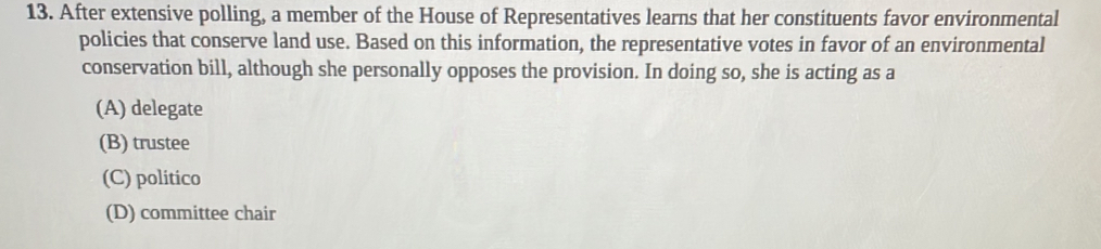 After extensive polling, a member of the House of Representatives learns that her constituents favor environmental
policies that conserve land use. Based on this information, the representative votes in favor of an environmental
conservation bill, although she personally opposes the provision. In doing so, she is acting as a
(A) delegate
(B) trustee
(C) politico
(D) committee chair