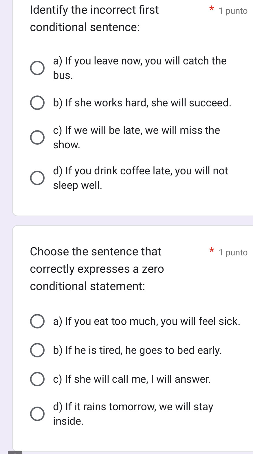 Identify the incorrect first 1 punto
conditional sentence:
a) If you leave now, you will catch the
bus.
b) If she works hard, she will succeed.
c) If we will be late, we will miss the
show.
d) If you drink coffee late, you will not
sleep well.
Choose the sentence that 1 punto
correctly expresses a zero
conditional statement:
a) If you eat too much, you will feel sick.
b) If he is tired, he goes to bed early.
c) If she will call me, I will answer.
d) If it rains tomorrow, we will stay
inside.