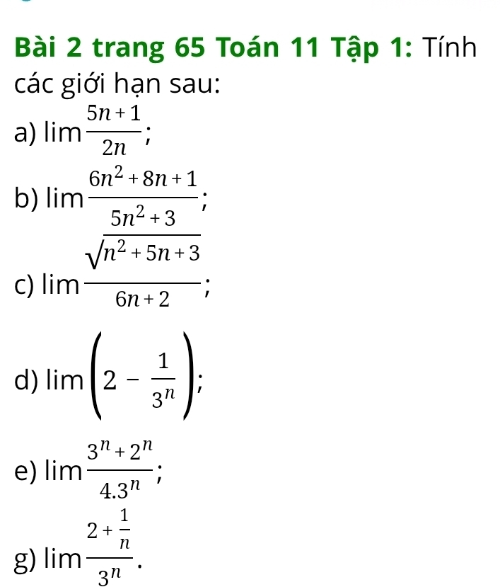 trang 65 Toán 11 Tập 1: Tính 
các giới hạn sau: 
a) lim (5n+1)/2n ; 
b) 
C) beginarrayr limfrac 6n^2-8n+1frac 5+3,2+36n^2+5n+3, 
d) lim(2- 1/3^n ); 
e) lim (3^n+2^n)/4.3^n ; 
g) limfrac 2+ 1/n 3^n.