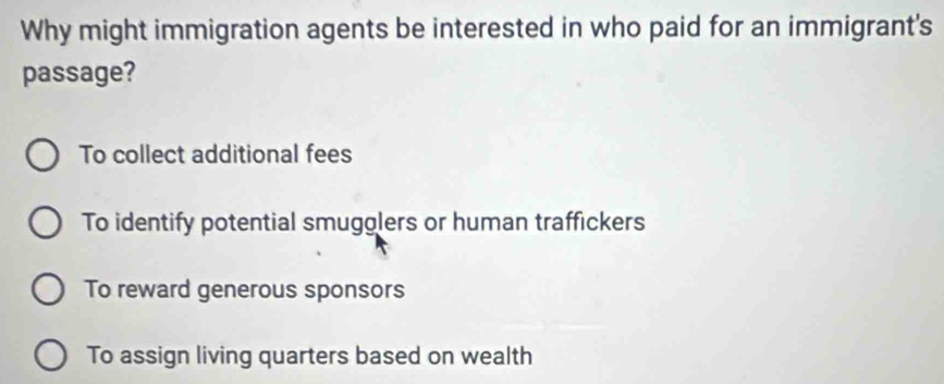 Why might immigration agents be interested in who paid for an immigrant's
passage?
To collect additional fees
To identify potential smugolers or human traffickers
To reward generous sponsors
To assign living quarters based on wealth