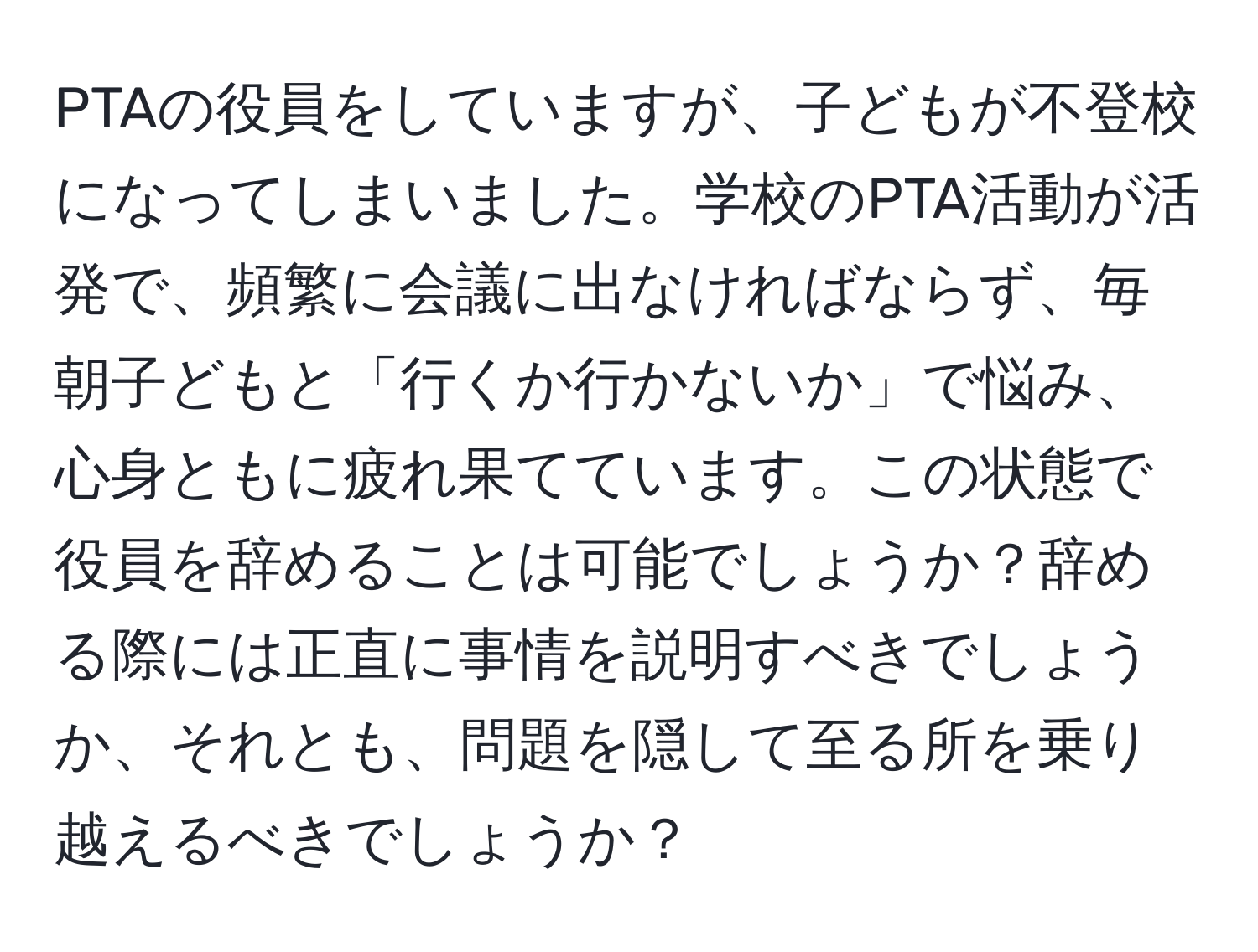 PTAの役員をしていますが、子どもが不登校になってしまいました。学校のPTA活動が活発で、頻繁に会議に出なければならず、毎朝子どもと「行くか行かないか」で悩み、心身ともに疲れ果てています。この状態で役員を辞めることは可能でしょうか？辞める際には正直に事情を説明すべきでしょうか、それとも、問題を隠して至る所を乗り越えるべきでしょうか？