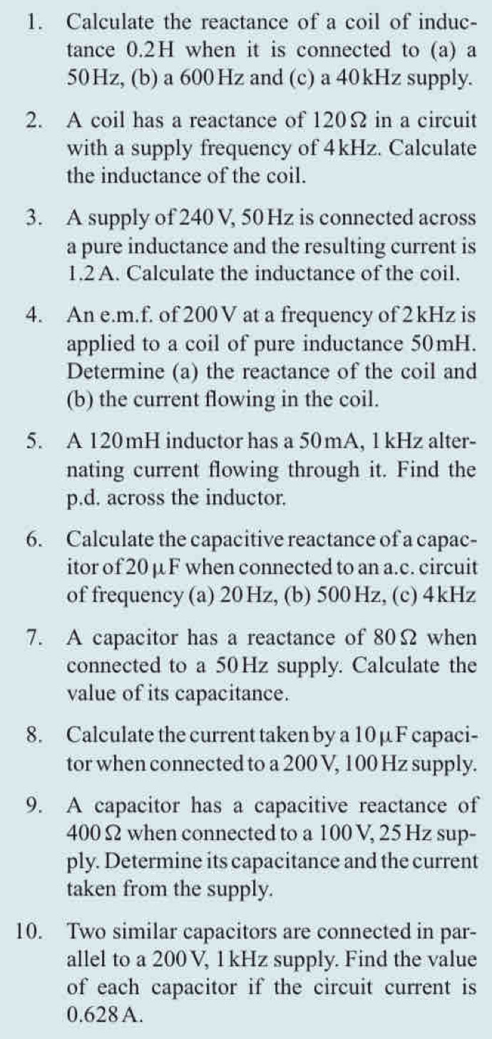 Calculate the reactance of a coil of induc- 
tance 0.2H when it is connected to (a) a
50Hz, (b) a 600Hz and (c) a 40kHz supply. 
2. A coil has a reactance of 120Ω in a circuit 
with a supply frequency of 4kHz. Calculate 
the inductance of the coil. 
3. A supply of 240 V, 50Hz is connected across 
a pure inductance and the resulting current is 
1.2 A. Calculate the inductance of the coil. 
4. An e. m.f. of 200 V at a frequency of 2kHz is 
applied to a coil of pure inductance 50mH. 
Determine (a) the reactance of the coil and 
(b) the current flowing in the coil. 
5. A 120mH inductor has a 50mA, 1 kHz alter- 
nating current flowing through it. Find the 
p.d. across the inductor. 
6. Calculate the capacitive reactance of a capac- 
itor of 20 μF when connected to an a. c. circuit 
of frequency (a) 20 Hz, (b) 500 Hz, (c) 4kHz
7. A capacitor has a reactance of 80Ω when 
connected to a 50Hz supply. Calculate the 
value of its capacitance. 
8. Calculate the current taken by a 10 µ F capaci- 
tor when connected to a 200 V, 100 Hz supply. 
9. A capacitor has a capacitive reactance of
400Ω when connected to a 100 V, 25 Hz sup- 
ply. Determine its capacitance and the current 
taken from the supply. 
10. Two similar capacitors are connected in par- 
allel to a 200 V, 1 kHz supply. Find the value 
of each capacitor if the circuit current is
0.628 A.