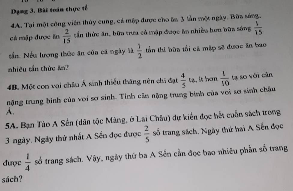 Dạng 3. Bài toán thực tế 
4A. Tại một công viên thủy cung, cá mập được cho ăn 3 lần một ngày. Bữa sáng, 
cá mập được ăn  2/15  tấn thức ăn, bữa trưa cá mập được ăn nhiều hơn bữa sáng  1/15 
tấn. Nếu lượng thức ăn của cá ngày là  1/2  tấn thì bữa tối cá mập sẽ được ăn bao 
nhiêu tấn thức ăn? 
4B. Một con voi châu Á sinh thiếu tháng nên chi đạt  4/5  tạ, ít hơn  1/10  tạ so với cân 
nặng trung bình của voi sơ sinh. Tính cân nặng trung bình của voi sơ sinh châu 
A. 
5A. Bạn Tào A Sến (dân tộc Màng, ở Lai Châu) dự kiến đọc hết cuốn sách trong
3 ngày. Ngày thứ nhất A Sến đọc được  2/5  số trang sách. Ngày thứ hai A Sến đọc 
được  1/4  số trang sách. Vậy, ngày thứ ba A Sến cần đọc bao nhiêu phần số trang 
sách?