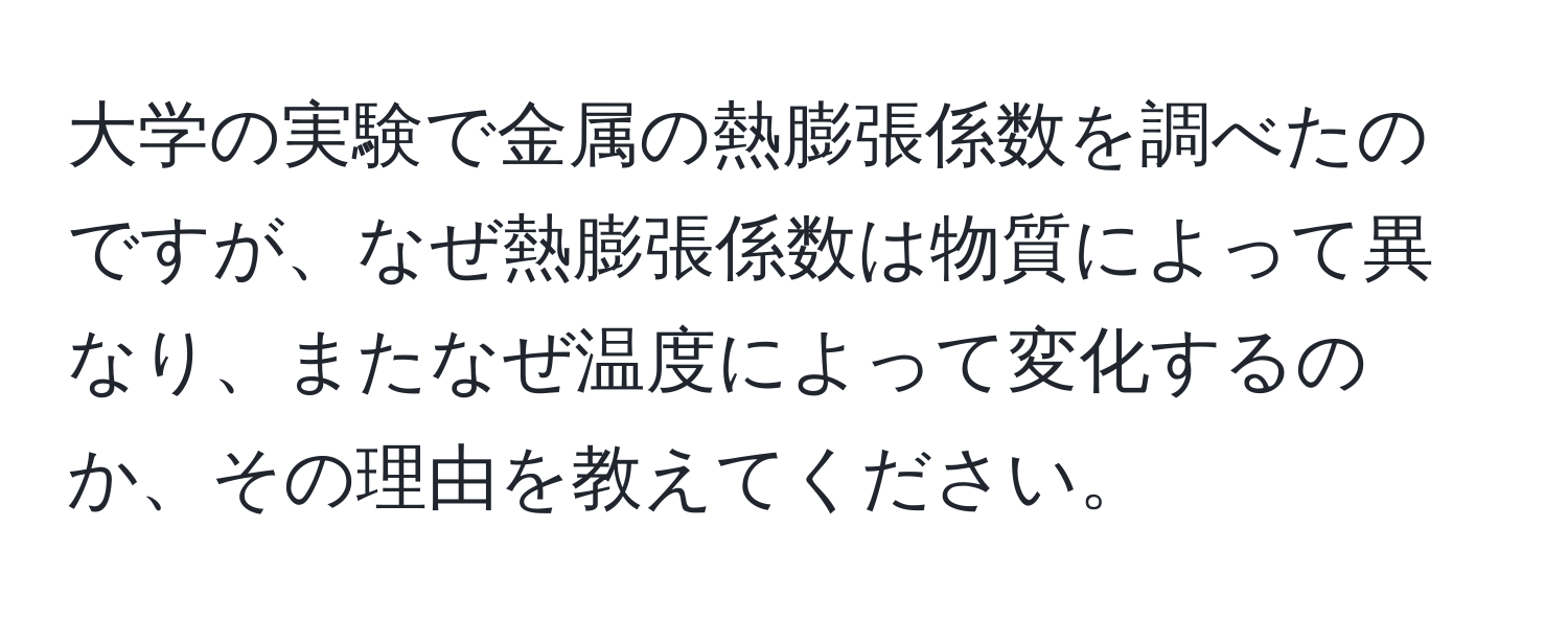 大学の実験で金属の熱膨張係数を調べたのですが、なぜ熱膨張係数は物質によって異なり、またなぜ温度によって変化するのか、その理由を教えてください。