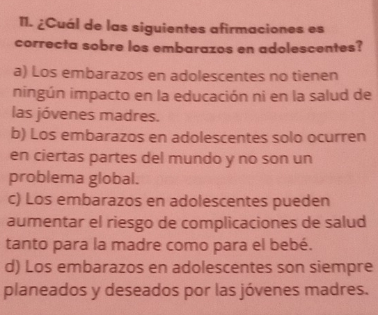 ¿Cuál de las siguientes afirmaciones es
correcta sobre los embarazos en adolescentes?
a) Los embarazos en adolescentes no tienen
ningún impacto en la educación ni en la salud de
las jóvenes madres.
b) Los embarazos en adolescentes solo ocurren
en ciertas partes del mundo y no son un
problema global.
c) Los embarazos en adolescentes pueden
aumentar el riesgo de complicaciones de salud
tanto para la madre como para el bebé.
d) Los embarazos en adolescentes son siempre
planeados y deseados por las jóvenes madres.