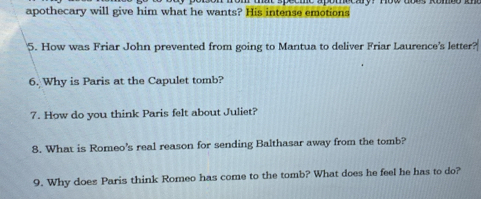 apothecary will give him what he wants? His intense emotions 
5. How was Friar John prevented from going to Mantua to deliver Friar Laurence's letter? 
6. Why is Paris at the Capulet tomb? 
7. How do you think Paris felt about Juliet? 
8. What is Romeo's real reason for sending Balthasar away from the tomb? 
9. Why does Paris think Romeo has come to the tomb? What does he feel he has to do?