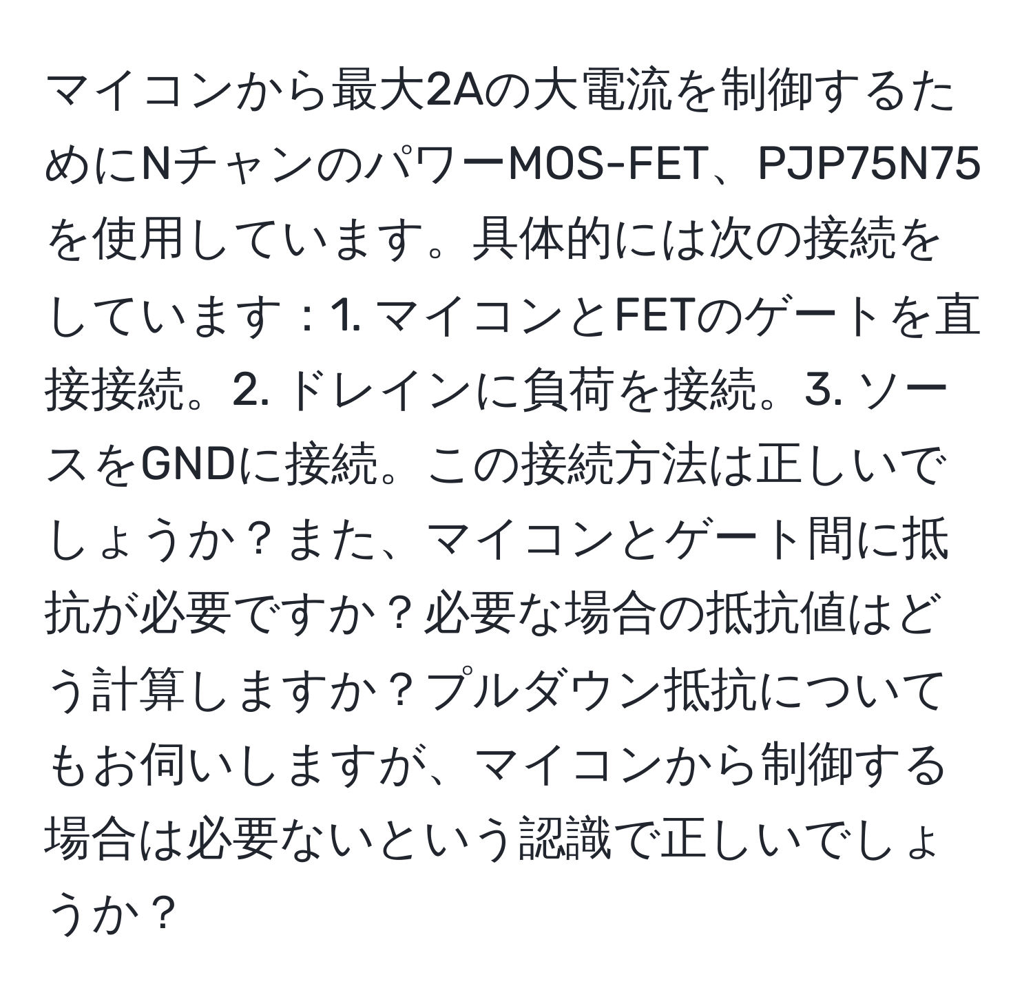 マイコンから最大2Aの大電流を制御するためにNチャンのパワーMOS-FET、PJP75N75を使用しています。具体的には次の接続をしています：1. マイコンとFETのゲートを直接接続。2. ドレインに負荷を接続。3. ソースをGNDに接続。この接続方法は正しいでしょうか？また、マイコンとゲート間に抵抗が必要ですか？必要な場合の抵抗値はどう計算しますか？プルダウン抵抗についてもお伺いしますが、マイコンから制御する場合は必要ないという認識で正しいでしょうか？