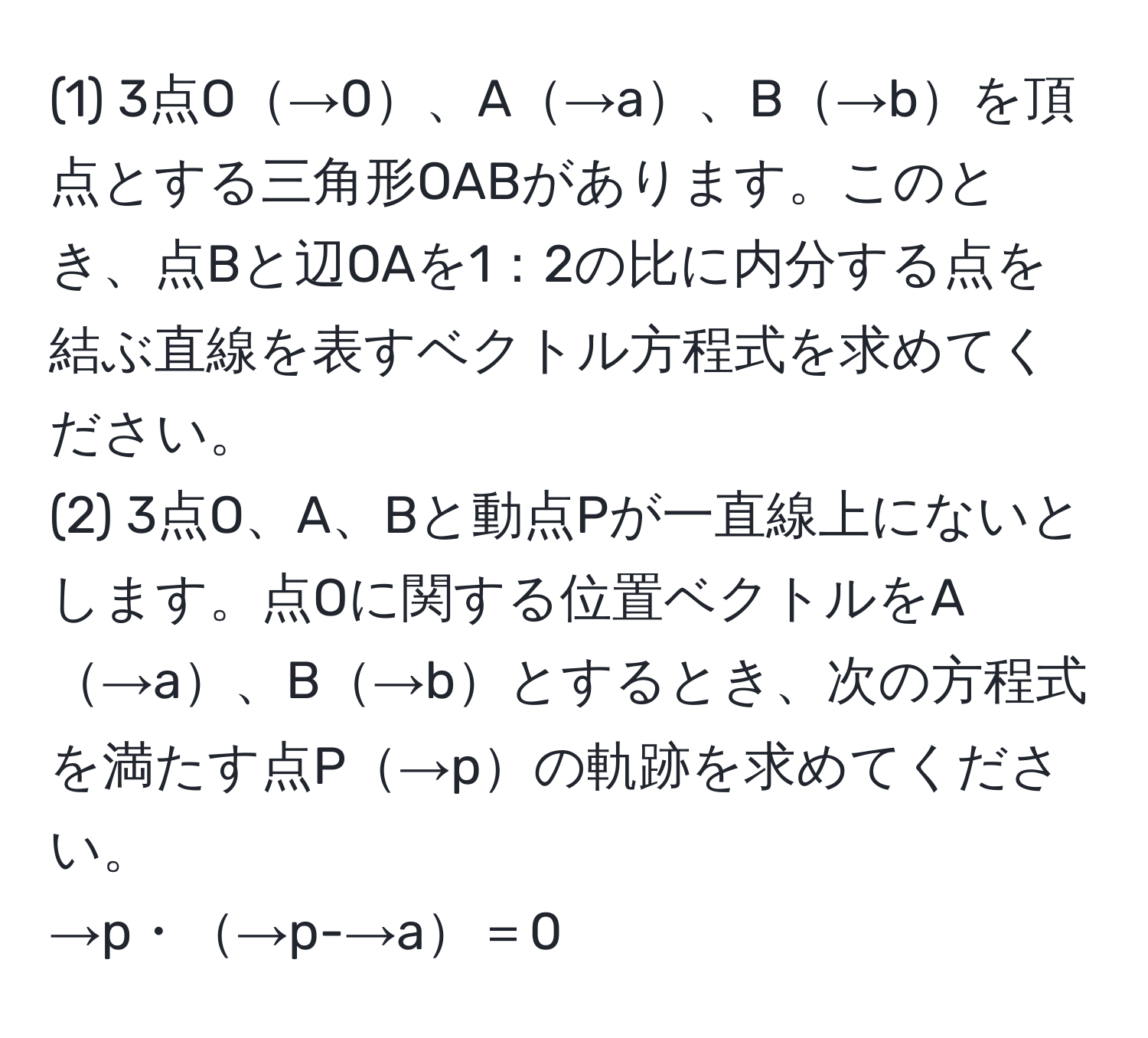 (1) 3点O→0、A→a、B→bを頂点とする三角形OABがあります。このとき、点Bと辺OAを1：2の比に内分する点を結ぶ直線を表すベクトル方程式を求めてください。  
(2) 3点O、A、Bと動点Pが一直線上にないとします。点Oに関する位置ベクトルをA→a、B→bとするとき、次の方程式を満たす点P→pの軌跡を求めてください。  
→p・→p-→a＝0