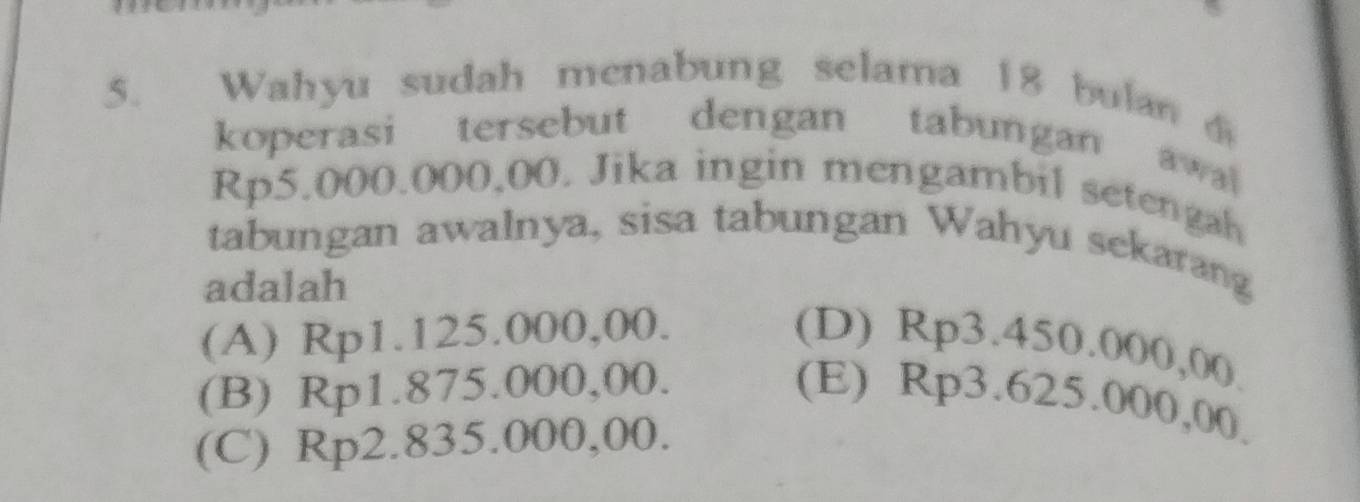 Wahyu sudah menabung selama 18 bulan 
koperasi tersebut dengan tabungan awal
Rp5.000.000,00. Jika ingin mengambil setengah
tabungan awalnya, sisa tabungan Wahyu sekarang
adalah
(A) Rp1.125.000,00. (D) Rp3.450.000,00.
(B) Rp1.875.000,00.
(E) Rp3.625.000,00.
(C) Rp2.835.000,00.