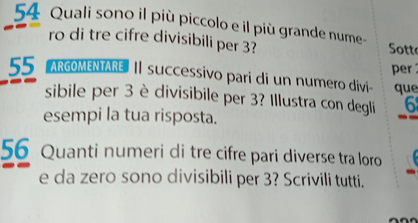 Quali sono il più piccolo e il più grande nume 
ro di tre cifre divisibili per 3? 
Sotto 
per
55 ARGOMENTARE | successivo pari di un numero divi que 
sibile per 3 è divisibile per 3? Illustra con degli 6
esempi la tua risposta. 
56 Quanti numeri di tre cifre pari diverse tra loro 
e da zero sono divisibili per 3? Scrivili tutti.