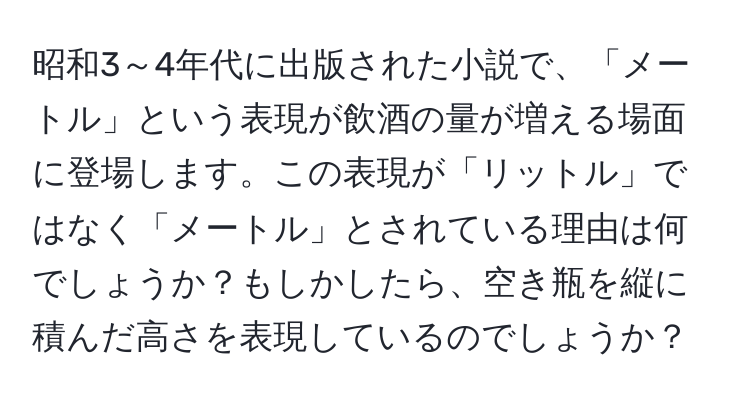 昭和3～4年代に出版された小説で、「メートル」という表現が飲酒の量が増える場面に登場します。この表現が「リットル」ではなく「メートル」とされている理由は何でしょうか？もしかしたら、空き瓶を縦に積んだ高さを表現しているのでしょうか？