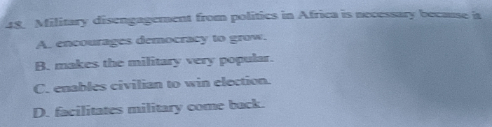 Military disengagement from politics in Africa is necessary because ia
A. encourages democracy to grow.
B. makes the military very popular.
C. enables civilian to win election.
D. facilitates military come back.