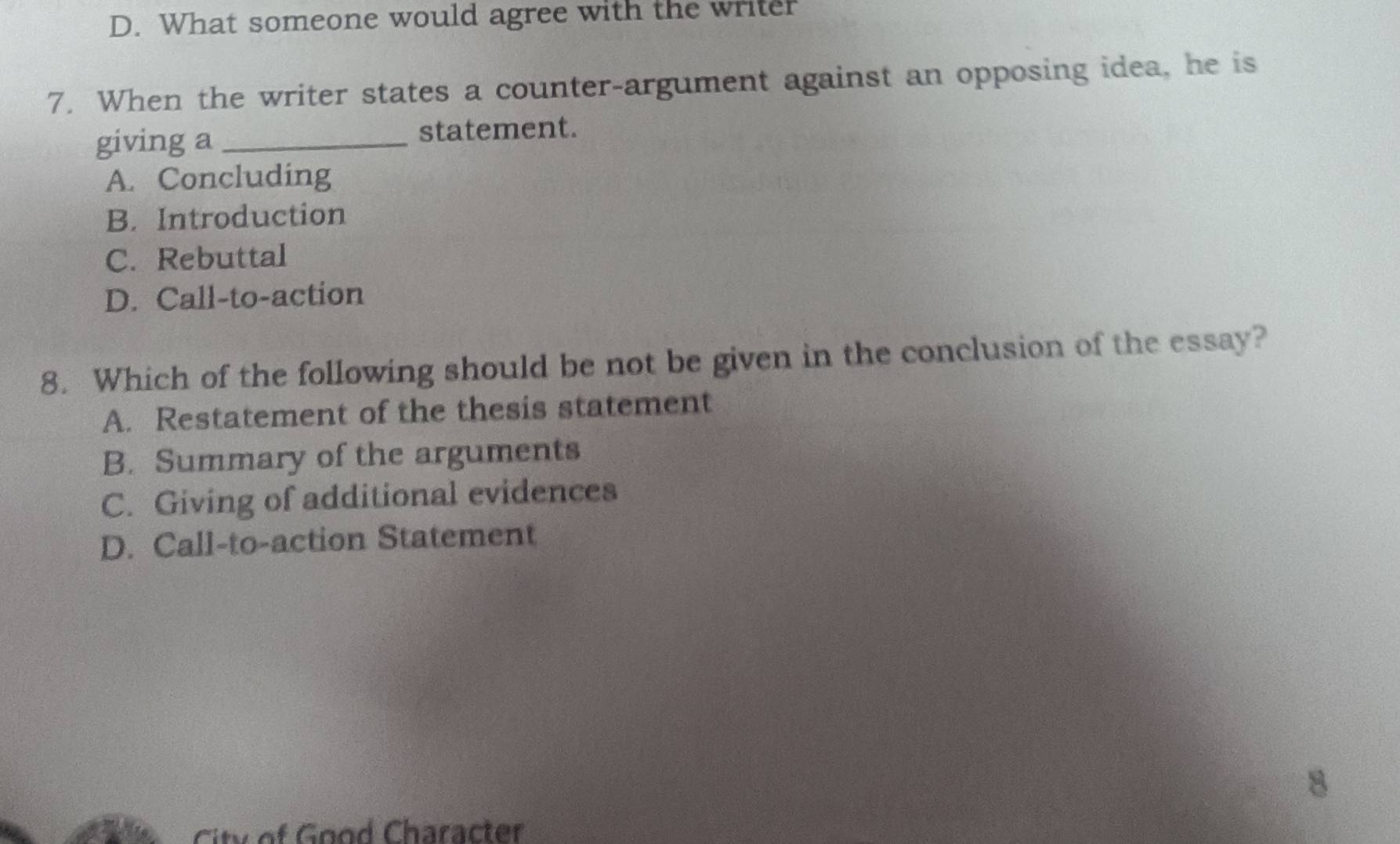 D. What someone would agree with the writer
7. When the writer states a counter-argument against an opposing idea, he is
giving a _statement.
A. Concluding
B. Introduction
C. Rebuttal
D. Call-to-action
8. Which of the following should be not be given in the conclusion of the essay?
A. Restatement of the thesis statement
B. Summary of the arguments
C. Giving of additional evidences
D. Call-to-action Statement
8
City of Good Character