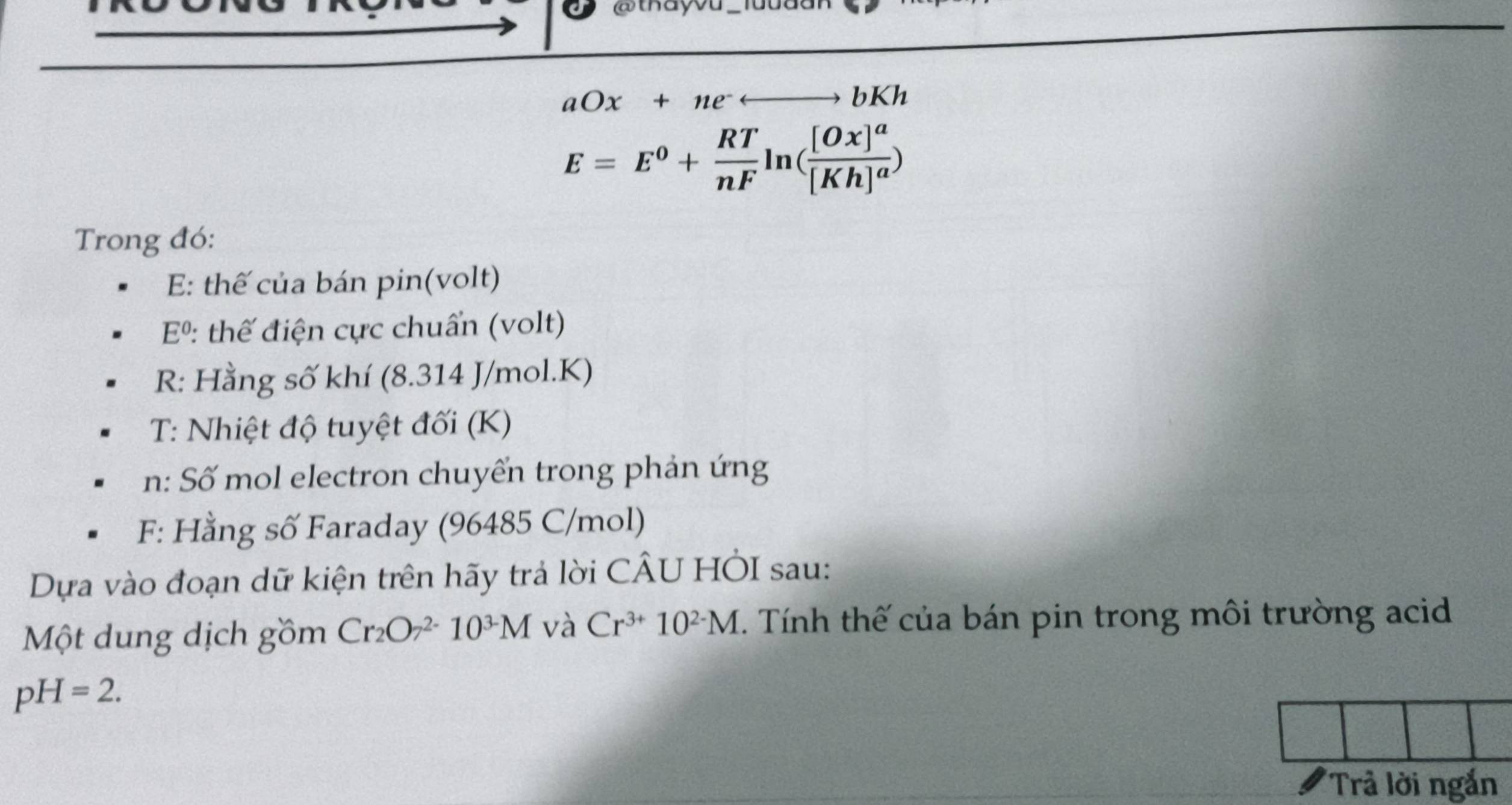 thay
aOx+nerightarrow bKh
E=E^0+ RT/nF ln (frac [Ox]^a[Kh]^a)
Trong đó: 
E: thế của bán pin(volt)
E^0 : thế điện cực chuẩn (volt) 
R: Hằng số khí (8.314 J/mol.K) 
T: Nhiệt độ tuyệt đối (K) 
n: Số mol electron chuyển trong phản ứng 
F: Hằng số Faraday (96485 C/mol) 
Dựa vào đoạn dữ kiện trên hãy trả lời CÂU HÒI sau: 
Một dung dịch gồm Cr_2O_7^((2-)10^3-)M và Cr^(3+)10^(2-)M T. Tính thế của bán pin trong môi trường acid
pH=2. 
Trả lời ngắn