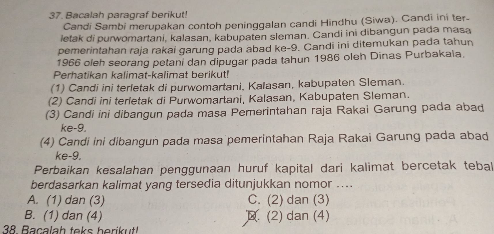 Bacalah paragraf berikut!
Candi Sambi merupakan contoh peninggalan candi Hindhu (Siwa). Candi ini ter-
letak di purwomartani, kalasan, kabupaten sleman. Candi ini dibangun pada masa
pemerintahan raja rakai garung pada abad ke -9. Candi ini ditemukan pada tahun
1966 oleh seorang petani dan dipugar pada tahun 1986 oleh Dinas Purbakala.
Perhatikan kalimat-kalimat berikut!
(1) Candi ini terletak di purwomartani, Kalasan, kabupaten Sleman.
(2) Candi ini terletak di Purwomartani, Kalasan, Kabupaten Sleman.
(3) Candi ini dibangun pada masa Pemerintahan raja Rakai Garung pada abad
ke -9.
(4) Candi ini dibangun pada masa pemerintahan Raja Rakai Garung pada abad
ke-9.
Perbaikan kesalahan penggunaan huruf kapital dari kalimat bercetak tebal
berdasarkan kalimat yang tersedia ditunjukkan nomor ...
A. (1) dan (3) C. (2) dan (3)
B. (1) dan (4) D. (2) dan (4)
38. Bacalah teks berikut!