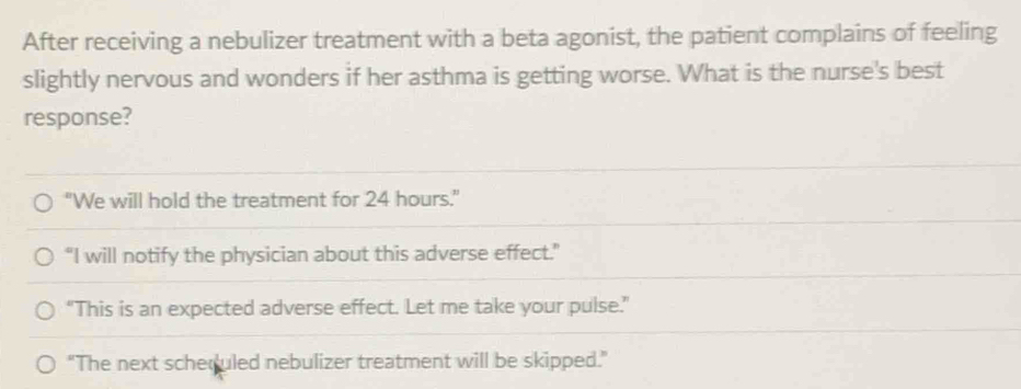 After receiving a nebulizer treatment with a beta agonist, the patient complains of feeling
slightly nervous and wonders if her asthma is getting worse. What is the nurse's best
response?
"We will hold the treatment for 24 hours."
“I will notify the physician about this adverse effect.”
“This is an expected adverse effect. Let me take your pulse.”
"The next scheculed nebulizer treatment will be skipped."