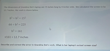 The dimensions of Grandma Dot's laptop are 15 inches long by 8 inches wide. She caliculated the screen to be
12.7 inches. Her work is shown below.
8^2+b^2-15^2
64+b^2-225
b^2-161
sqrt(161)=12.7inches
Describe and correct the error in Grandma Dot's work. What is her laptop's actual screen size?