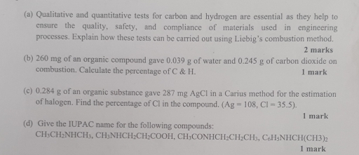 Qualitative and quantitative tests for carbon and hydrogen are essential as they help to 
ensure the quality, safety, and compliance of materials used in engineering 
processes. Explain how these tests can be carried out using Liebig’s combustion method. 
2 marks 
(b) 260 mg of an organic compound gave 0.039 g of water and 0.245 g of carbon dioxide on 
combustion. Calculate the percentage of C & H. 1 mark 
(c) 0.284 g of an organic substance gave 287 mg AgCl in a Carius method for the estimation 
of halogen. Find the percentage of Cl in the compound. (Ag=108, Cl=35.5). 
1 mark 
(d) Give the IUPAC name for the following compounds:
CH_3CH_2N HCI I_3, CH_3NHCH_2CH_2COOH , CH₃CON HCH_2CH_2CH_3 C H_5NHCH(CH3
1 mark