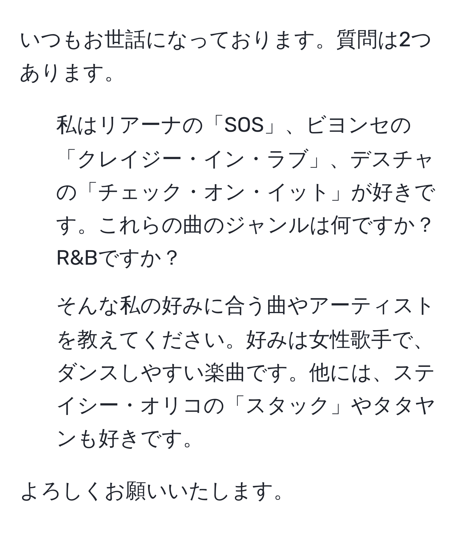 いつもお世話になっております。質問は2つあります。  
1. 私はリアーナの「SOS」、ビヨンセの「クレイジー・イン・ラブ」、デスチャの「チェック・オン・イット」が好きです。これらの曲のジャンルは何ですか？R&Bですか？  
2. そんな私の好みに合う曲やアーティストを教えてください。好みは女性歌手で、ダンスしやすい楽曲です。他には、ステイシー・オリコの「スタック」やタタヤンも好きです。  

よろしくお願いいたします。