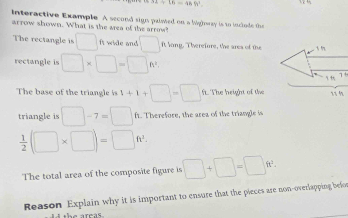 32+16=48ft^2. 12 
Interactive Example A second sign painted on a highway is to include the 
arrow shown. What is the area of the arrow? 
The rectangle is □ ft wide and □ ft long. Therefore, the area of the 1 h
rectangle is □ * □ =□ ft^2. 
1 f 
The base of the triangle is 1+1+□ =□ ft ft. The height of the 11 ft
triangle is □ -7=□ f ft. Therefore, the area of the triangle is
 1/2 (□ * □ )=□ ft^2. 
The total area of the composite figure is □ +□ =□ ft^2. 
Reason Explain why it is important to ensure that the pieces are non-overlapping befor 
the areas.