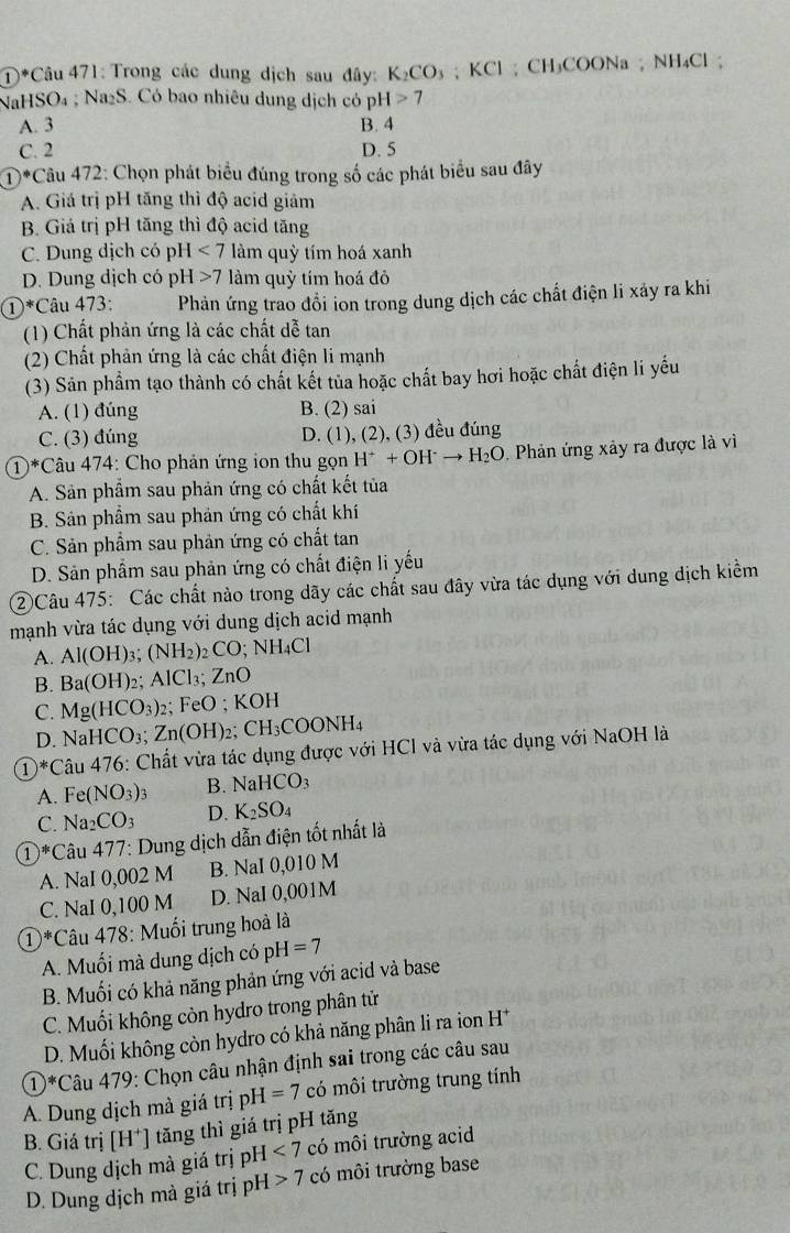 Trong các dung dịch sau đây: K_2CO_3; KCl ; CH₃COONa ; NH₄Cl ;
NaH SO_4 sqrt(a_2)S. Có bao nhiêu dung dịch có pH>7
A. 3 B. 4
C. 2 D. 5
①*Câu 472: Chọn phát biểu đúng trong số các phát biểu sau đây
A. Giá trị pH tăng thì độ acid giảm
B. Giá trị pH tăng thì độ acid tăng
C. Dung dịch có pH<7</tex> làm quỳ tím hoá xanh
D. Dung dịch có pH>7 làm quỷ tím hoá đỏ
①*Câu 473:  Phản ứng trao đồi ion trong dung dịch các chất điện li xảy ra khi
(1) Chất phản ứng là các chất dễ tan
(2) Chất phản ứng là các chất điện li mạnh
(3) Sản phẩm tạo thành có chất kết tủa hoặc chất bay hơi hoặc chất điện li yếu
A. (1) đúng B. (2) sai
C. (3) đúng D. (1), (2), (3) đều đúng
①*Câu 474: Cho phản ứng ion thu gọn H^++OH^-to H_2O Phản ứng xảy ra được là vì
A. Sản phầm sau phản ứng có chất kết tủa
B. Sản phẩm sau phản ứng có chất khí
C. Sản phẩm sau phản ứng có chất tan
D. Sản phẩm sau phản ứng có chất điện li yếu
②Câu 475: Các chất nào trong dãy các chất sau đây vừa tác dụng với dung dịch kiểm
mạnh vừa tác dụng với dung dịch acid mạnh
A. Al(OH) 1° (NH_2) CO; NH₄Cl
B. Ba(OH) ,: AlCl_3;ZnO
C. Mg(HCO_3) 2F eO;KOH
D. NaHCO_3;Zn(OH)_2 CH_3COONH_4
① ^*( Câu 476 : Chất vừa tác dụng được với HCI và vừa tác dụng với NaOH là
A. - (NO_3)_3 B. NaHCO_3
C. Na 1 2 CO_3 D. K_2SO_4
①*Câu 477 ':  Dung dịch dẫn điện tốt nhất là
A. NaI 0,002 M B. NaI 0,010 M
C. NaI 0,100 M D. NaI 0,001M
①*Câu 478: Muối trung hoà là
A. Muối mà dung dịch có pí H=7
B. Muối có khả năng phản ứng với acid và base
C. Muối không còn hydro trong phân tử
D. Muối không còn hydro có khả năng phân li ra ion H^+
*Câu 479: Chọn câu nhận định sai trong các câu sau
① 44
A. Dung dịch mà giá trị pì H=7 có môi trường trung tính
B. Giá trị [H^+] tăng thì giá trị pH tăng
C. Dung dịch mà giá trị pH <7</tex> có môi trường acid
D. Dung dịch mà giá trị pH 7 có môi trường base