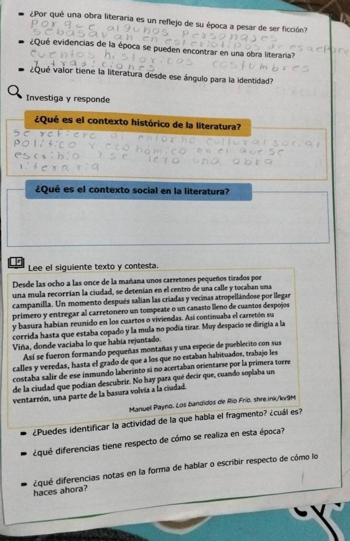 ¿Por qué una obra literaria es un reflejo de su época a pesar de ser ficción?
¿Qué evidencias de la época se pueden encontrar en una obra literaria?
¿Qué valor tiene la literatura desde ese ángulo para la identidad?
Investiga y responde
¿Qué es el contexto histórico de la literatura?
¿Qué es el contexto social en la literatura?
F
Lee el siguiente texto y contesta.
Desde las ocho a las once de la mañana unos carretones pequeños tirados por
una mula recorrían la ciudad, se detenían en el centro de una calle y tocaban una
campanilla. Un momento después salían las criadas y vecinas atropellándose por llegar
primero y entregar al carretonero un tompeate o un canasto lleno de cuantos despojos
y basura habían reunido en los cuartos o viviendas. Así continuaba el carretón su
corrida hasta que estaba copado y la mula no podía tirar. Muy despacio se dirigía a la
Viña, donde vaciaba lo que había rejuntado.
Así se fueron formando pequeñas montañas y una especie de pueblecito con sus
calles y veredas, hasta el grado de que a los que no estaban habituados, trabajo les
costaba salir de ese inmundo laberinto si no acertaban orientarse por la primera torre
de la ciudad que podían descubrir. No hay para qué decir que, cuando soplaba un
ventarrón, una parte de la basura volvía a la ciudad.
Manuel Payno. Los bandidos de Río Frío. shre.ink/kv9M
¿Puedes identificar la actividad de la que habla el fragmento? ¿cuál es?
dqué diferencias tiene respecto de cómo se realiza en esta época?
dqué diferencias notas en la forma de hablar o escribir respecto de cómo lo
haces ahora?