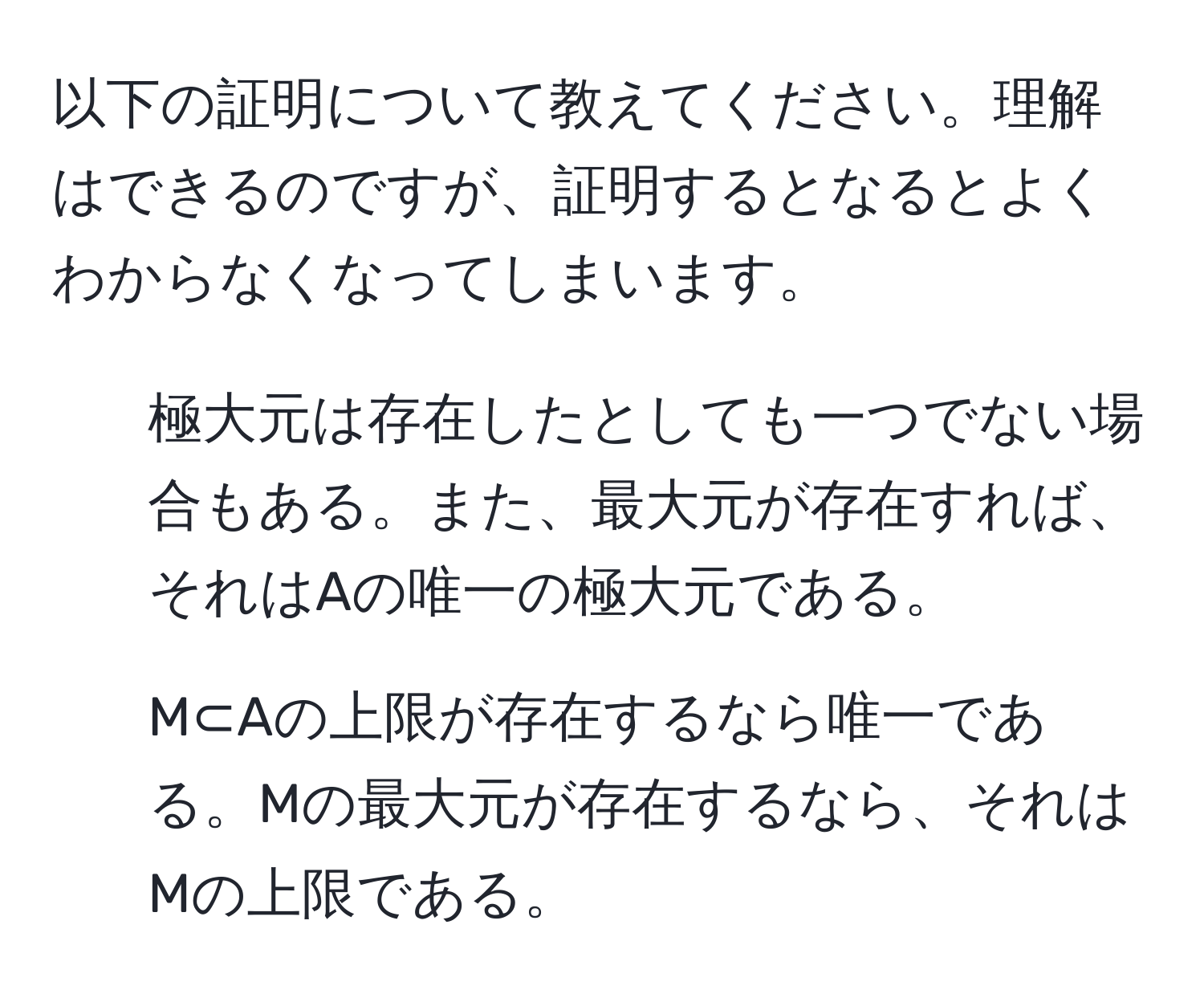 以下の証明について教えてください。理解はできるのですが、証明するとなるとよくわからなくなってしまいます。  
1. 極大元は存在したとしても一つでない場合もある。また、最大元が存在すれば、それはAの唯一の極大元である。  
2. M⊂Aの上限が存在するなら唯一である。Mの最大元が存在するなら、それはMの上限である。