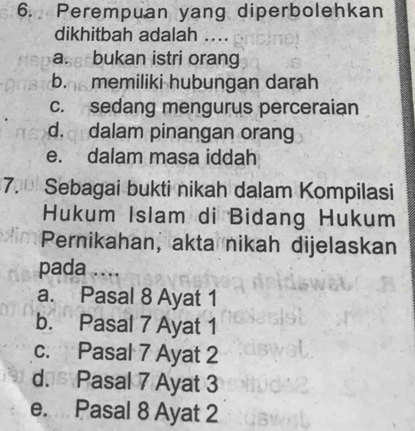 Perempuan yang diperbolehkan
dikhitbah adalah ....
a. bukan istri orang
b. memiliki hubungan darah
c. sedang mengurus perceraian
d. dalam pinangan orang
e. dalam masa iddah
7. Sebagai bukti nikah dalam Kompilasi
Hukum Islam di Bidang Hukum
Pernikahan, akta nikah dijelaskan
pada ....
a. Pasal 8 Ayat 1
b. Pasal 7 Ayat 1
c. Pasal 7 Ayat 2
d. Pasal 7 Ayat 3
e. Pasal 8 Ayat 2