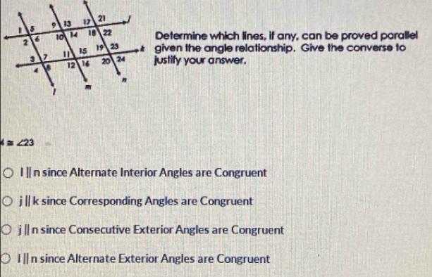 Determine which lines, if any, can be proved parallel
given the angle relationship. Give the converse to
justify your answer.
∠ ≌ ∠ 23
I || n since Alternate Interior Angles are Congruent
j || k since Corresponding Angles are Congruent
j || n since Consecutive Exterior Angles are Congruent
l || n since Alternate Exterior Angles are Congruent